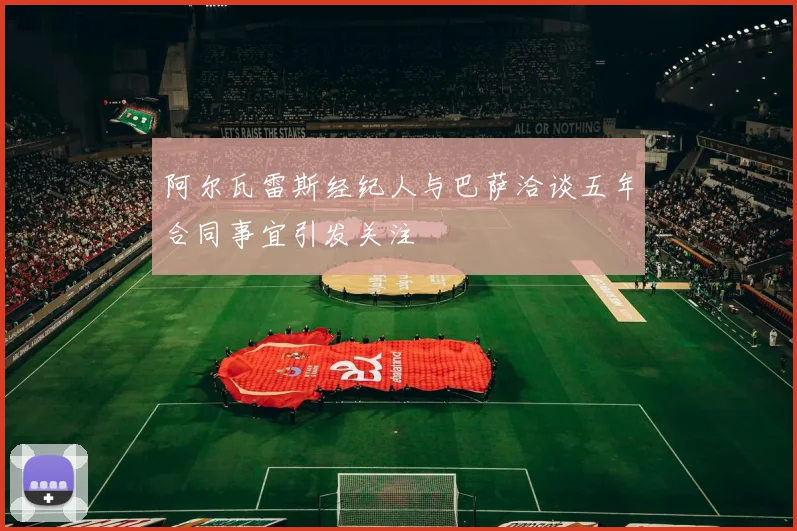 阿尔瓦雷斯经纪人与巴萨洽谈五年合同事宜引发关注