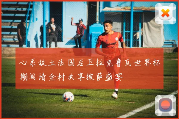 心系故土法国后卫拉克鲁瓦世界杯期间请全村共享披萨盛宴