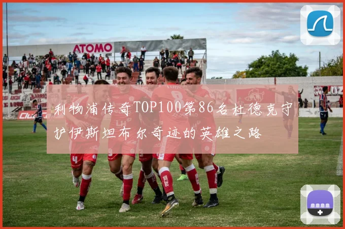 利物浦传奇TOP100第86名杜德克守护伊斯坦布尔奇迹的英雄之路