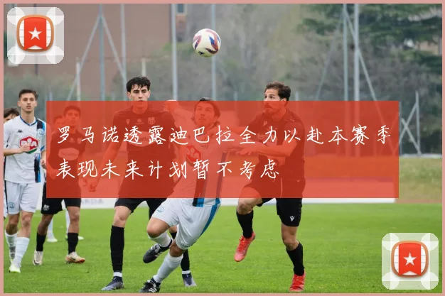 罗马诺透露迪巴拉全力以赴本赛季表现未来计划暂不考虑