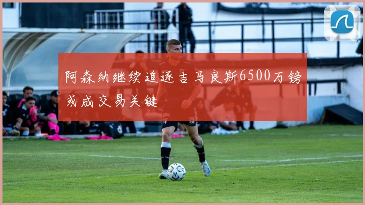 阿森纳继续追逐吉马良斯6500万镑或成交易关键