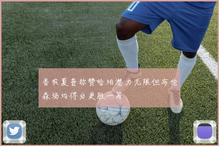 香农夏普称赞哈珀潜力无限但布伦森场均得分更胜一筹