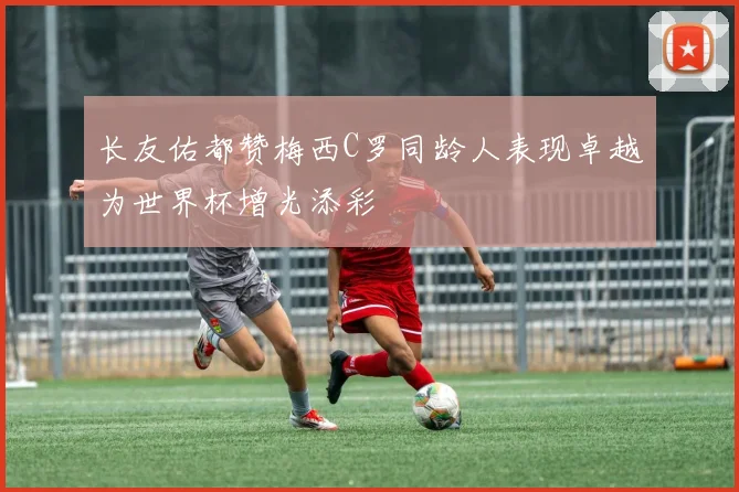 长友佑都赞梅西C罗同龄人表现卓越为世界杯增光添彩