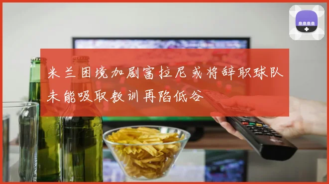 米兰困境加剧富拉尼或将辞职球队未能吸取教训再陷低谷