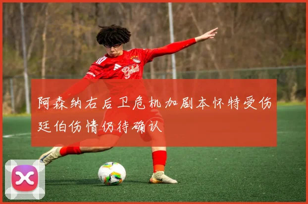 阿森纳右后卫危机加剧本怀特受伤廷伯伤情仍待确认