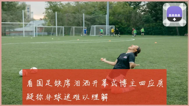 看国足缺席泪洒开幕式博主回应质疑称非球迷难以理解