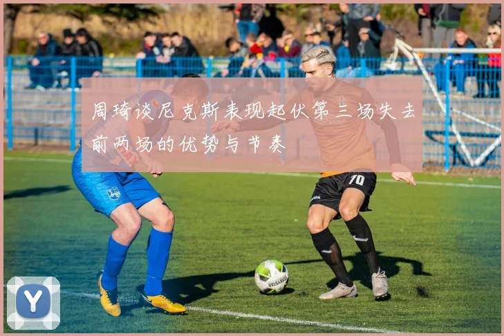 周琦谈尼克斯表现起伏第三场失去前两场的优势与节奏