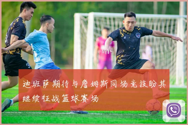 迪班萨期待与詹姆斯同场竞技盼其继续征战篮球赛场