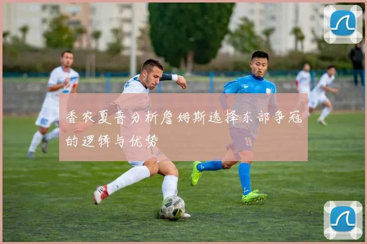香农夏普分析詹姆斯选择东部争冠的逻辑与优势