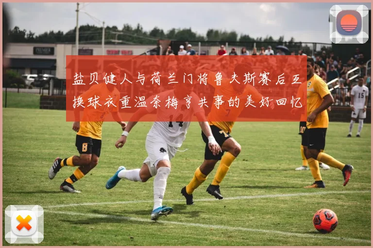 盐贝健人与荷兰门将鲁夫斯赛后互换球衣重温奈梅亨共事的美好回忆