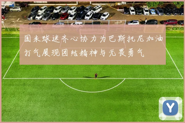 国米球迷齐心协力为巴斯托尼加油打气展现团结精神与无畏勇气