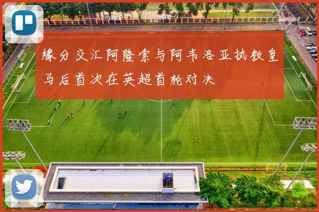 缘分交汇阿隆索与阿韦洛亚执教皇马后首次在英超首轮对决