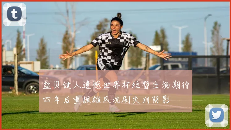 盐贝健人遗憾世界杯短暂出场期待四年后重振雄风洗刷失利阴影