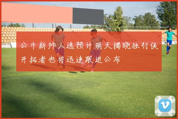 公牛新帅人选预计明天揭晓独行侠开拓者也将迅速跟进公布