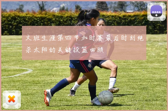 文班生涯第四节加时赛最后时刻绝杀太阳的关键投篮回顾