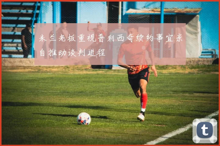 米兰老板重视普利西奇续约事宜亲自推动谈判进程