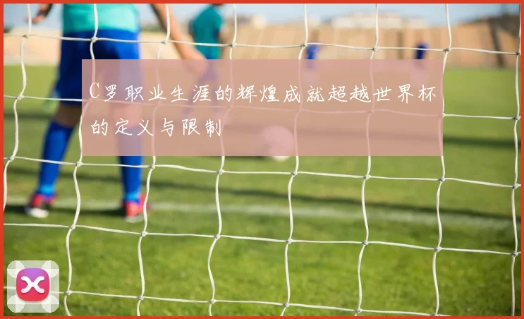 C罗职业生涯的辉煌成就超越世界杯的定义与限制