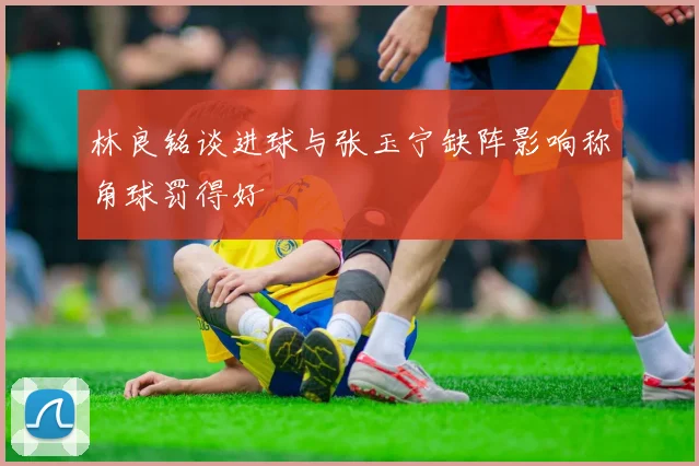 林良铭谈进球与张玉宁缺阵影响称角球罚得好