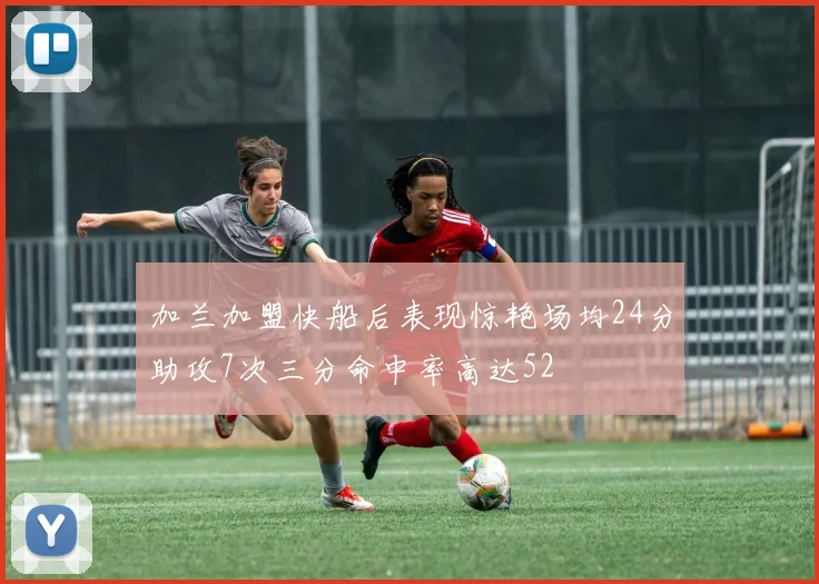 加兰加盟快船后表现惊艳场均24分助攻7次三分命中率高达52
