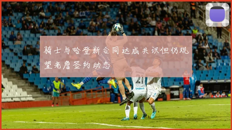 骑士与哈登新合同达成共识但仍观望老詹签约动态
